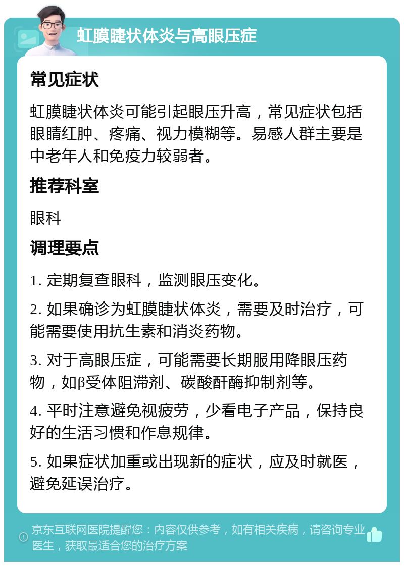 虹膜睫状体炎与高眼压症 常见症状 虹膜睫状体炎可能引起眼压升高，常见症状包括眼睛红肿、疼痛、视力模糊等。易感人群主要是中老年人和免疫力较弱者。 推荐科室 眼科 调理要点 1. 定期复查眼科，监测眼压变化。 2. 如果确诊为虹膜睫状体炎，需要及时治疗，可能需要使用抗生素和消炎药物。 3. 对于高眼压症，可能需要长期服用降眼压药物，如β受体阻滞剂、碳酸酐酶抑制剂等。 4. 平时注意避免视疲劳，少看电子产品，保持良好的生活习惯和作息规律。 5. 如果症状加重或出现新的症状，应及时就医，避免延误治疗。