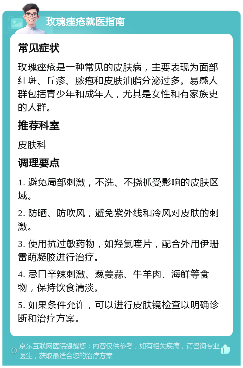 玫瑰痤疮就医指南 常见症状 玫瑰痤疮是一种常见的皮肤病，主要表现为面部红斑、丘疹、脓疱和皮肤油脂分泌过多。易感人群包括青少年和成年人，尤其是女性和有家族史的人群。 推荐科室 皮肤科 调理要点 1. 避免局部刺激，不洗、不挠抓受影响的皮肤区域。 2. 防晒、防吹风，避免紫外线和冷风对皮肤的刺激。 3. 使用抗过敏药物，如羟氯喹片，配合外用伊珊雷萌凝胶进行治疗。 4. 忌口辛辣刺激、葱姜蒜、牛羊肉、海鲜等食物，保持饮食清淡。 5. 如果条件允许，可以进行皮肤镜检查以明确诊断和治疗方案。