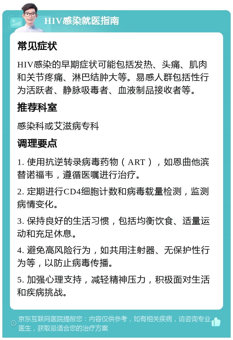 HIV感染就医指南 常见症状 HIV感染的早期症状可能包括发热、头痛、肌肉和关节疼痛、淋巴结肿大等。易感人群包括性行为活跃者、静脉吸毒者、血液制品接收者等。 推荐科室 感染科或艾滋病专科 调理要点 1. 使用抗逆转录病毒药物（ART），如恩曲他滨替诺福韦，遵循医嘱进行治疗。 2. 定期进行CD4细胞计数和病毒载量检测，监测病情变化。 3. 保持良好的生活习惯，包括均衡饮食、适量运动和充足休息。 4. 避免高风险行为，如共用注射器、无保护性行为等，以防止病毒传播。 5. 加强心理支持，减轻精神压力，积极面对生活和疾病挑战。