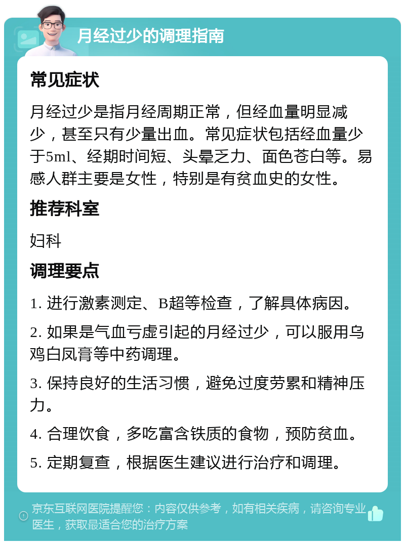 月经过少的调理指南 常见症状 月经过少是指月经周期正常，但经血量明显减少，甚至只有少量出血。常见症状包括经血量少于5ml、经期时间短、头晕乏力、面色苍白等。易感人群主要是女性，特别是有贫血史的女性。 推荐科室 妇科 调理要点 1. 进行激素测定、B超等检查，了解具体病因。 2. 如果是气血亏虚引起的月经过少，可以服用乌鸡白凤膏等中药调理。 3. 保持良好的生活习惯，避免过度劳累和精神压力。 4. 合理饮食，多吃富含铁质的食物，预防贫血。 5. 定期复查，根据医生建议进行治疗和调理。