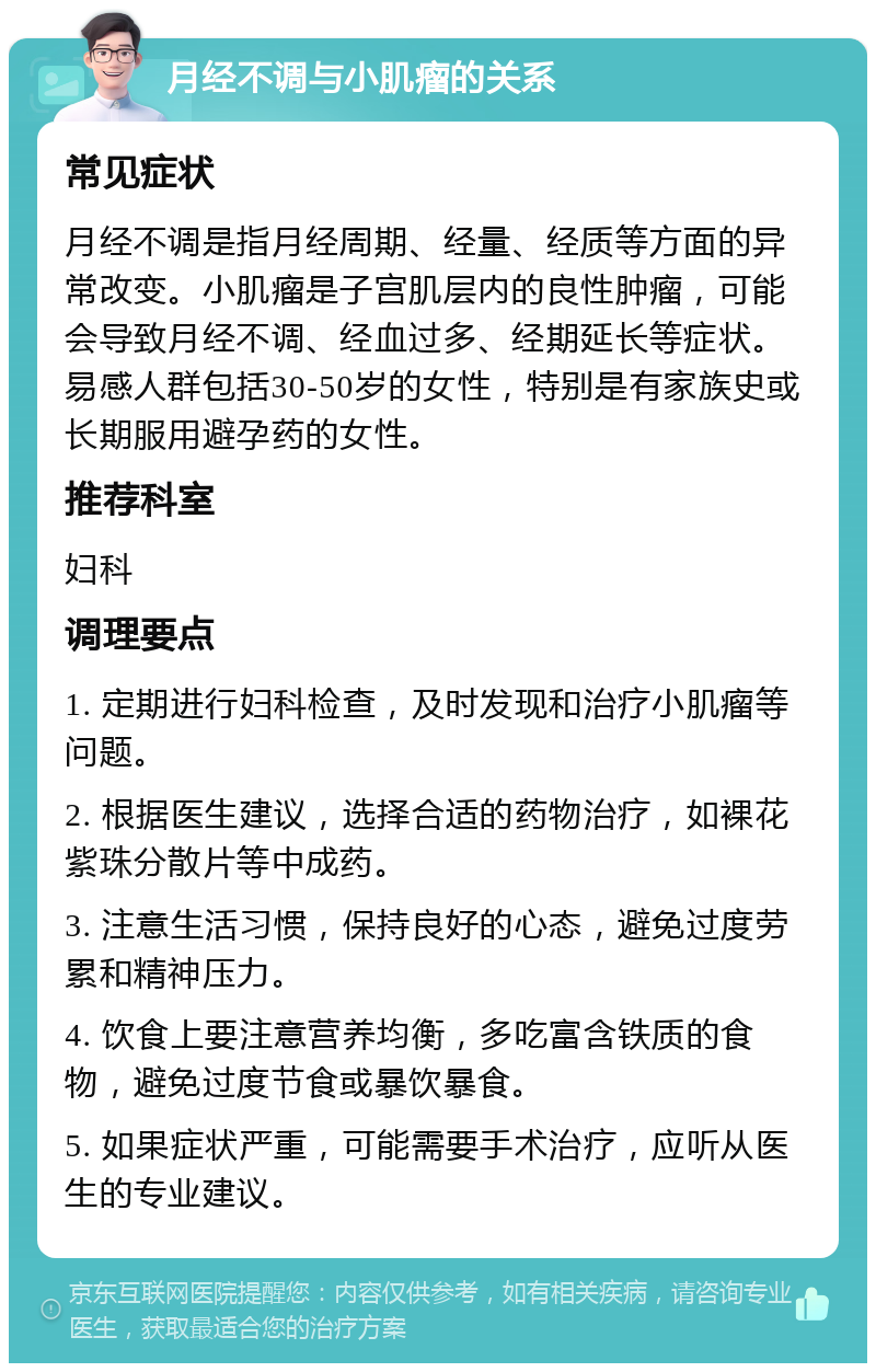 月经不调与小肌瘤的关系 常见症状 月经不调是指月经周期、经量、经质等方面的异常改变。小肌瘤是子宫肌层内的良性肿瘤，可能会导致月经不调、经血过多、经期延长等症状。易感人群包括30-50岁的女性，特别是有家族史或长期服用避孕药的女性。 推荐科室 妇科 调理要点 1. 定期进行妇科检查，及时发现和治疗小肌瘤等问题。 2. 根据医生建议，选择合适的药物治疗，如裸花紫珠分散片等中成药。 3. 注意生活习惯，保持良好的心态，避免过度劳累和精神压力。 4. 饮食上要注意营养均衡，多吃富含铁质的食物，避免过度节食或暴饮暴食。 5. 如果症状严重，可能需要手术治疗，应听从医生的专业建议。