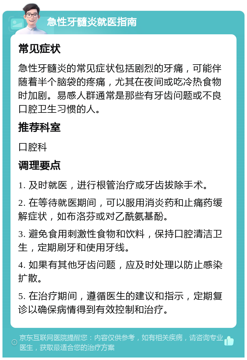 急性牙髓炎就医指南 常见症状 急性牙髓炎的常见症状包括剧烈的牙痛，可能伴随着半个脑袋的疼痛，尤其在夜间或吃冷热食物时加剧。易感人群通常是那些有牙齿问题或不良口腔卫生习惯的人。 推荐科室 口腔科 调理要点 1. 及时就医，进行根管治疗或牙齿拔除手术。 2. 在等待就医期间，可以服用消炎药和止痛药缓解症状，如布洛芬或对乙酰氨基酚。 3. 避免食用刺激性食物和饮料，保持口腔清洁卫生，定期刷牙和使用牙线。 4. 如果有其他牙齿问题，应及时处理以防止感染扩散。 5. 在治疗期间，遵循医生的建议和指示，定期复诊以确保病情得到有效控制和治疗。