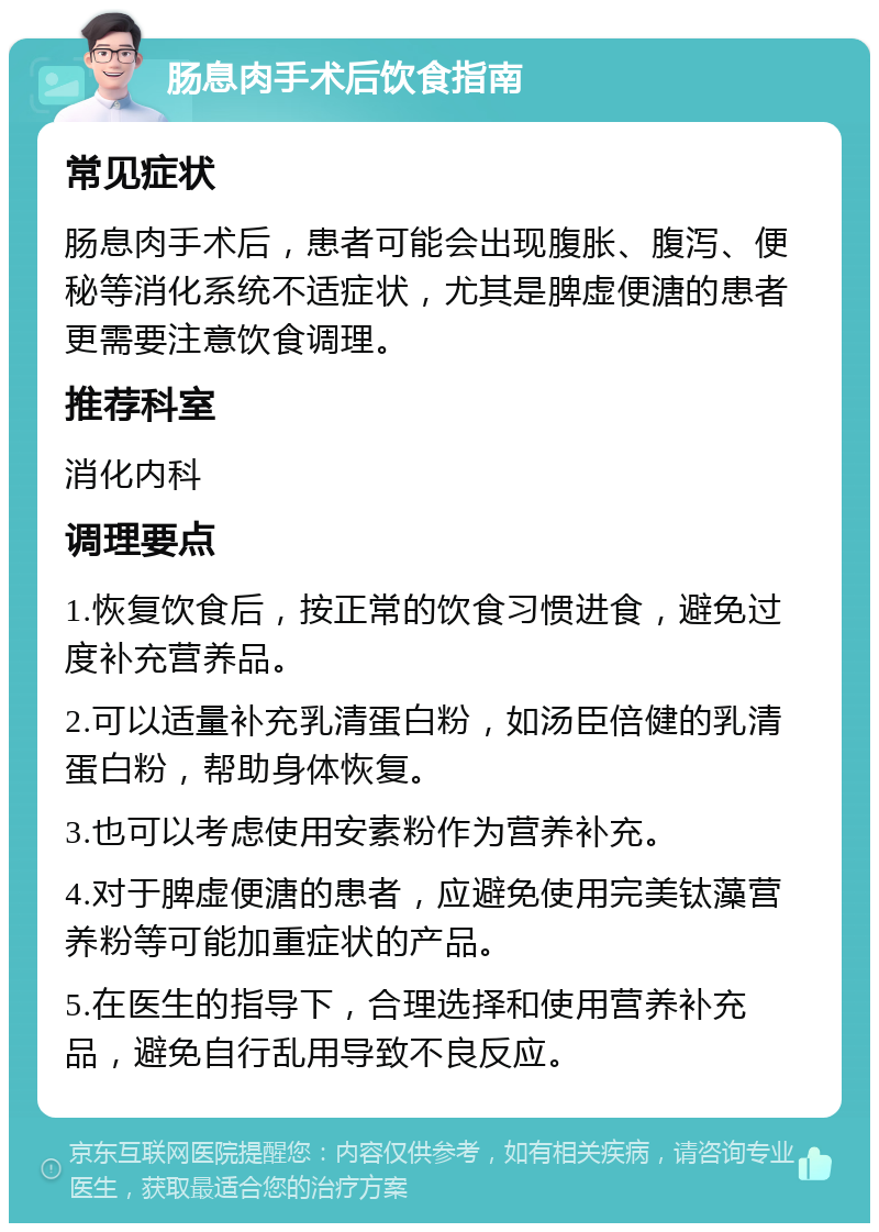 肠息肉手术后饮食指南 常见症状 肠息肉手术后，患者可能会出现腹胀、腹泻、便秘等消化系统不适症状，尤其是脾虚便溏的患者更需要注意饮食调理。 推荐科室 消化内科 调理要点 1.恢复饮食后，按正常的饮食习惯进食，避免过度补充营养品。 2.可以适量补充乳清蛋白粉，如汤臣倍健的乳清蛋白粉，帮助身体恢复。 3.也可以考虑使用安素粉作为营养补充。 4.对于脾虚便溏的患者，应避免使用完美钛藻营养粉等可能加重症状的产品。 5.在医生的指导下，合理选择和使用营养补充品，避免自行乱用导致不良反应。