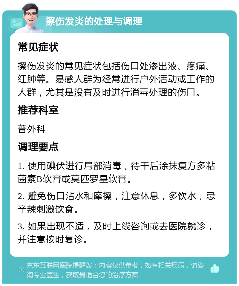 擦伤发炎的处理与调理 常见症状 擦伤发炎的常见症状包括伤口处渗出液、疼痛、红肿等。易感人群为经常进行户外活动或工作的人群，尤其是没有及时进行消毒处理的伤口。 推荐科室 普外科 调理要点 1. 使用碘伏进行局部消毒，待干后涂抹复方多粘菌素B软膏或莫匹罗星软膏。 2. 避免伤口沾水和摩擦，注意休息，多饮水，忌辛辣刺激饮食。 3. 如果出现不适，及时上线咨询或去医院就诊，并注意按时复诊。