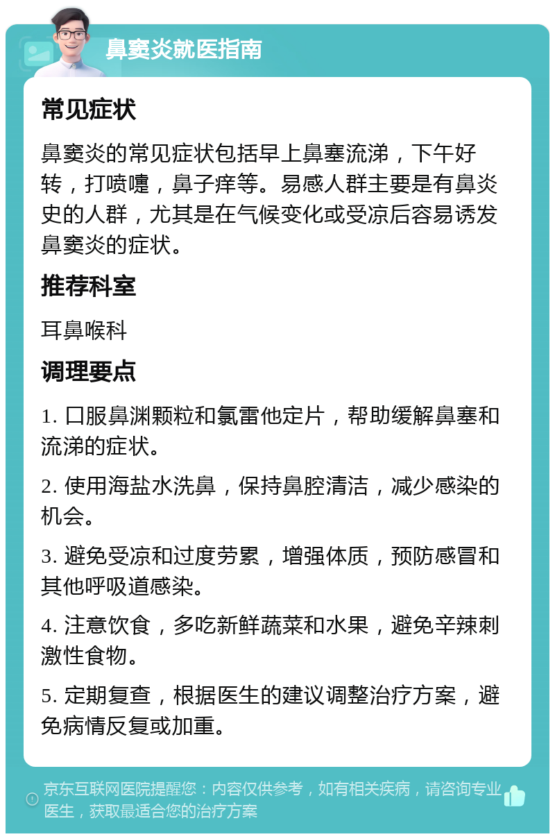 鼻窦炎就医指南 常见症状 鼻窦炎的常见症状包括早上鼻塞流涕，下午好转，打喷嚏，鼻子痒等。易感人群主要是有鼻炎史的人群，尤其是在气候变化或受凉后容易诱发鼻窦炎的症状。 推荐科室 耳鼻喉科 调理要点 1. 口服鼻渊颗粒和氯雷他定片，帮助缓解鼻塞和流涕的症状。 2. 使用海盐水洗鼻，保持鼻腔清洁，减少感染的机会。 3. 避免受凉和过度劳累，增强体质，预防感冒和其他呼吸道感染。 4. 注意饮食，多吃新鲜蔬菜和水果，避免辛辣刺激性食物。 5. 定期复查，根据医生的建议调整治疗方案，避免病情反复或加重。