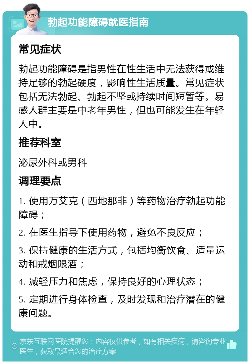 勃起功能障碍就医指南 常见症状 勃起功能障碍是指男性在性生活中无法获得或维持足够的勃起硬度，影响性生活质量。常见症状包括无法勃起、勃起不坚或持续时间短暂等。易感人群主要是中老年男性，但也可能发生在年轻人中。 推荐科室 泌尿外科或男科 调理要点 1. 使用万艾克（西地那非）等药物治疗勃起功能障碍； 2. 在医生指导下使用药物，避免不良反应； 3. 保持健康的生活方式，包括均衡饮食、适量运动和戒烟限酒； 4. 减轻压力和焦虑，保持良好的心理状态； 5. 定期进行身体检查，及时发现和治疗潜在的健康问题。