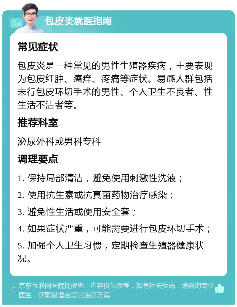 包皮炎就医指南 常见症状 包皮炎是一种常见的男性生殖器疾病，主要表现为包皮红肿、瘙痒、疼痛等症状。易感人群包括未行包皮环切手术的男性、个人卫生不良者、性生活不洁者等。 推荐科室 泌尿外科或男科专科 调理要点 1. 保持局部清洁，避免使用刺激性洗液； 2. 使用抗生素或抗真菌药物治疗感染； 3. 避免性生活或使用安全套； 4. 如果症状严重，可能需要进行包皮环切手术； 5. 加强个人卫生习惯，定期检查生殖器健康状况。