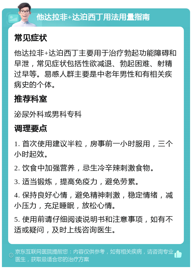 他达拉非+达泊西丁用法用量指南 常见症状 他达拉非+达泊西丁主要用于治疗勃起功能障碍和早泄，常见症状包括性欲减退、勃起困难、射精过早等。易感人群主要是中老年男性和有相关疾病史的个体。 推荐科室 泌尿外科或男科专科 调理要点 1. 首次使用建议半粒，房事前一小时服用，三个小时起效。 2. 饮食中加强营养，忌生冷辛辣刺激食物。 3. 适当锻炼，提高免疫力，避免劳累。 4. 保持良好心情，避免精神刺激，稳定情绪，减小压力，充足睡眠，放松心情。 5. 使用前请仔细阅读说明书和注意事项，如有不适或疑问，及时上线咨询医生。