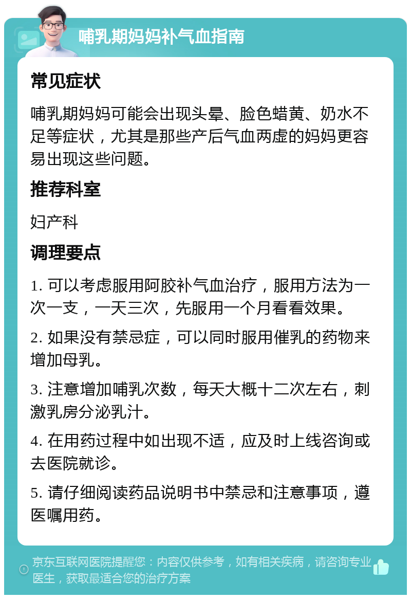 哺乳期妈妈补气血指南 常见症状 哺乳期妈妈可能会出现头晕、脸色蜡黄、奶水不足等症状，尤其是那些产后气血两虚的妈妈更容易出现这些问题。 推荐科室 妇产科 调理要点 1. 可以考虑服用阿胶补气血治疗，服用方法为一次一支，一天三次，先服用一个月看看效果。 2. 如果没有禁忌症，可以同时服用催乳的药物来增加母乳。 3. 注意增加哺乳次数，每天大概十二次左右，刺激乳房分泌乳汁。 4. 在用药过程中如出现不适，应及时上线咨询或去医院就诊。 5. 请仔细阅读药品说明书中禁忌和注意事项，遵医嘱用药。