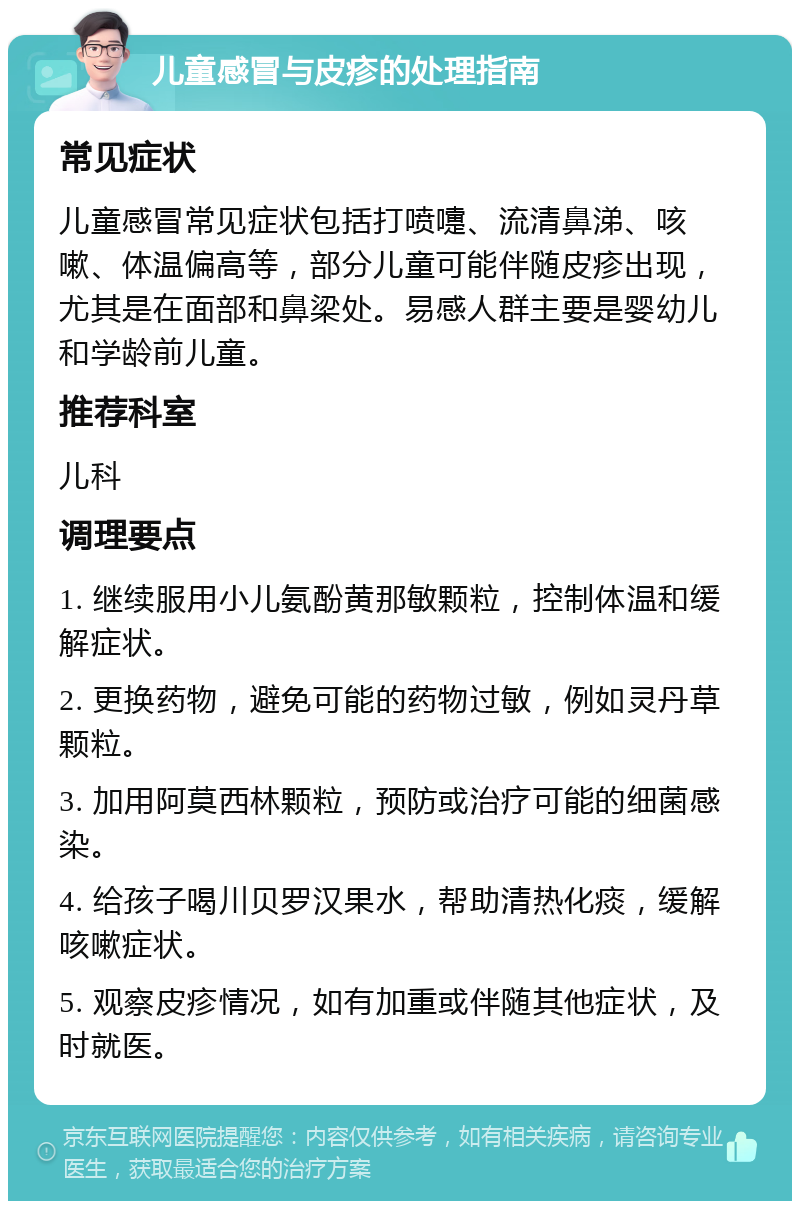 儿童感冒与皮疹的处理指南 常见症状 儿童感冒常见症状包括打喷嚏、流清鼻涕、咳嗽、体温偏高等，部分儿童可能伴随皮疹出现，尤其是在面部和鼻梁处。易感人群主要是婴幼儿和学龄前儿童。 推荐科室 儿科 调理要点 1. 继续服用小儿氨酚黄那敏颗粒，控制体温和缓解症状。 2. 更换药物，避免可能的药物过敏，例如灵丹草颗粒。 3. 加用阿莫西林颗粒，预防或治疗可能的细菌感染。 4. 给孩子喝川贝罗汉果水，帮助清热化痰，缓解咳嗽症状。 5. 观察皮疹情况，如有加重或伴随其他症状，及时就医。