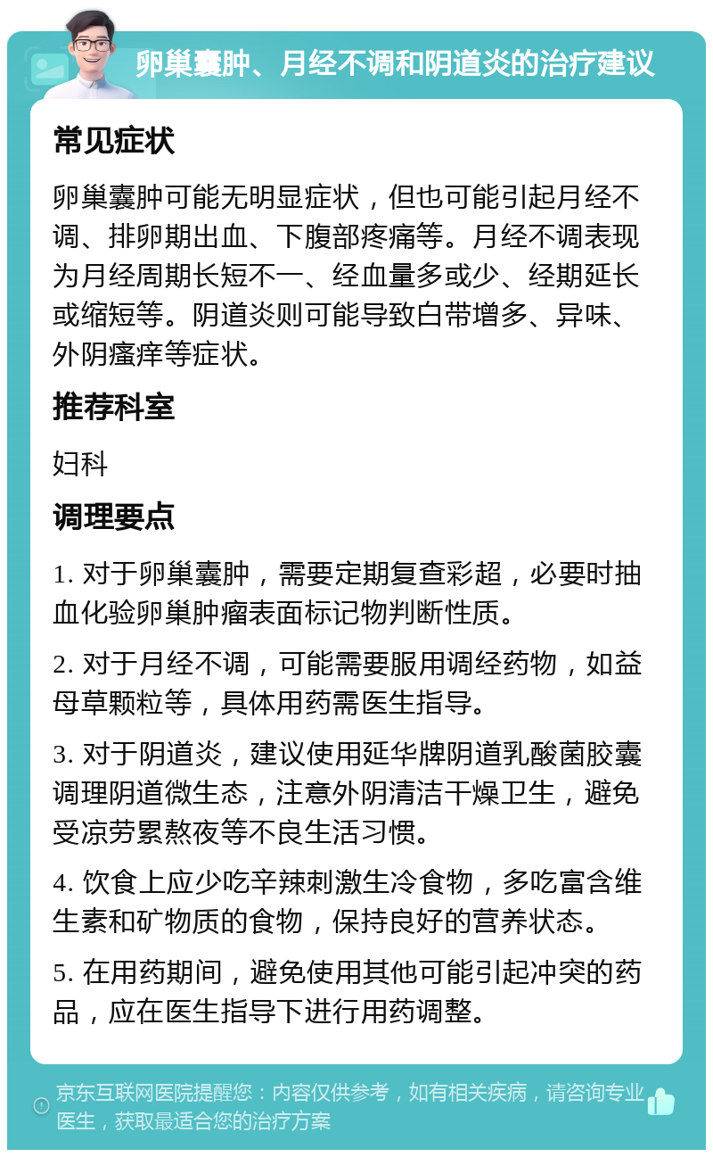 卵巢囊肿、月经不调和阴道炎的治疗建议 常见症状 卵巢囊肿可能无明显症状，但也可能引起月经不调、排卵期出血、下腹部疼痛等。月经不调表现为月经周期长短不一、经血量多或少、经期延长或缩短等。阴道炎则可能导致白带增多、异味、外阴瘙痒等症状。 推荐科室 妇科 调理要点 1. 对于卵巢囊肿，需要定期复查彩超，必要时抽血化验卵巢肿瘤表面标记物判断性质。 2. 对于月经不调，可能需要服用调经药物，如益母草颗粒等，具体用药需医生指导。 3. 对于阴道炎，建议使用延华牌阴道乳酸菌胶囊调理阴道微生态，注意外阴清洁干燥卫生，避免受凉劳累熬夜等不良生活习惯。 4. 饮食上应少吃辛辣刺激生冷食物，多吃富含维生素和矿物质的食物，保持良好的营养状态。 5. 在用药期间，避免使用其他可能引起冲突的药品，应在医生指导下进行用药调整。