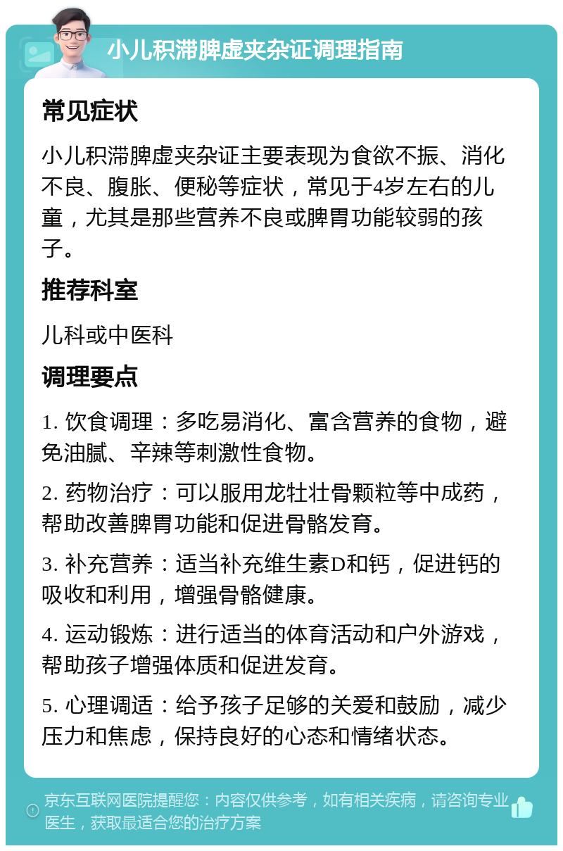 小儿积滞脾虚夹杂证调理指南 常见症状 小儿积滞脾虚夹杂证主要表现为食欲不振、消化不良、腹胀、便秘等症状，常见于4岁左右的儿童，尤其是那些营养不良或脾胃功能较弱的孩子。 推荐科室 儿科或中医科 调理要点 1. 饮食调理：多吃易消化、富含营养的食物，避免油腻、辛辣等刺激性食物。 2. 药物治疗：可以服用龙牡壮骨颗粒等中成药，帮助改善脾胃功能和促进骨骼发育。 3. 补充营养：适当补充维生素D和钙，促进钙的吸收和利用，增强骨骼健康。 4. 运动锻炼：进行适当的体育活动和户外游戏，帮助孩子增强体质和促进发育。 5. 心理调适：给予孩子足够的关爱和鼓励，减少压力和焦虑，保持良好的心态和情绪状态。