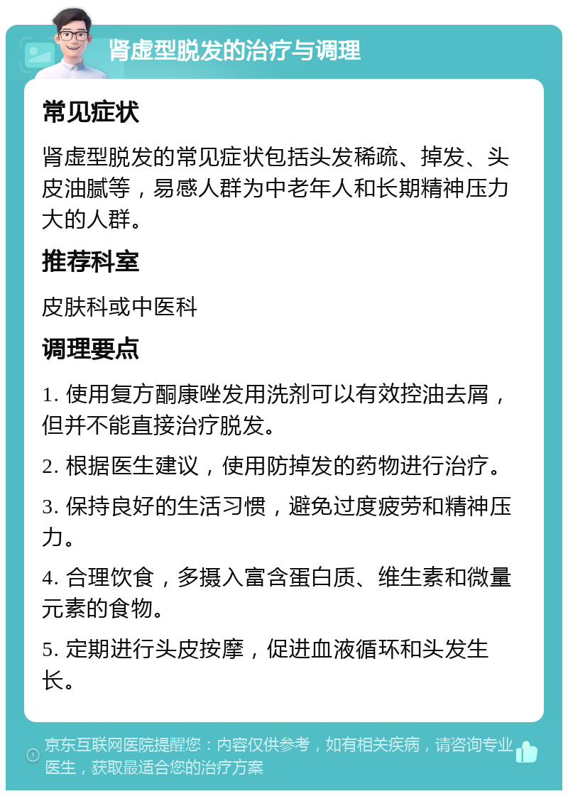 肾虚型脱发的治疗与调理 常见症状 肾虚型脱发的常见症状包括头发稀疏、掉发、头皮油腻等，易感人群为中老年人和长期精神压力大的人群。 推荐科室 皮肤科或中医科 调理要点 1. 使用复方酮康唑发用洗剂可以有效控油去屑，但并不能直接治疗脱发。 2. 根据医生建议，使用防掉发的药物进行治疗。 3. 保持良好的生活习惯，避免过度疲劳和精神压力。 4. 合理饮食，多摄入富含蛋白质、维生素和微量元素的食物。 5. 定期进行头皮按摩，促进血液循环和头发生长。