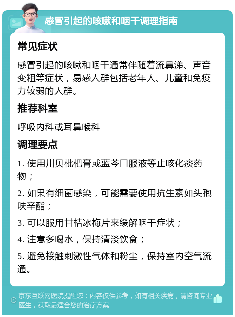 感冒引起的咳嗽和咽干调理指南 常见症状 感冒引起的咳嗽和咽干通常伴随着流鼻涕、声音变粗等症状，易感人群包括老年人、儿童和免疫力较弱的人群。 推荐科室 呼吸内科或耳鼻喉科 调理要点 1. 使用川贝枇杷膏或蓝芩口服液等止咳化痰药物； 2. 如果有细菌感染，可能需要使用抗生素如头孢呋辛酯； 3. 可以服用甘桔冰梅片来缓解咽干症状； 4. 注意多喝水，保持清淡饮食； 5. 避免接触刺激性气体和粉尘，保持室内空气流通。