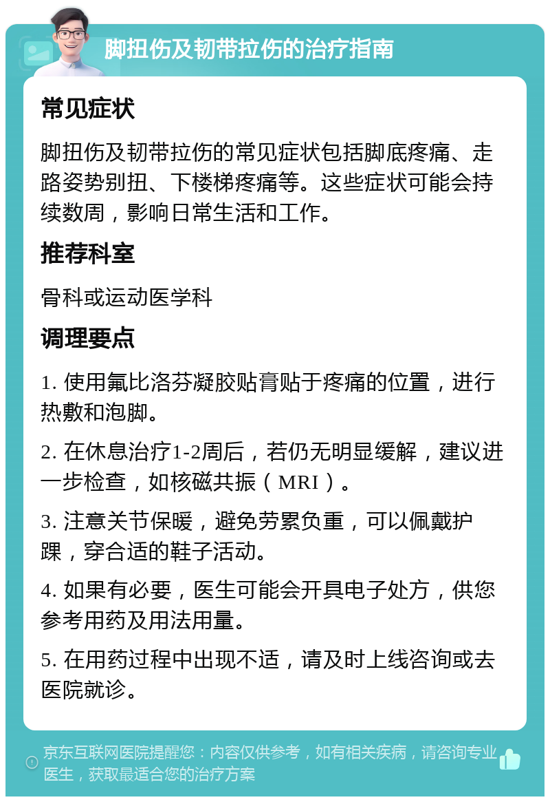 脚扭伤及韧带拉伤的治疗指南 常见症状 脚扭伤及韧带拉伤的常见症状包括脚底疼痛、走路姿势别扭、下楼梯疼痛等。这些症状可能会持续数周，影响日常生活和工作。 推荐科室 骨科或运动医学科 调理要点 1. 使用氟比洛芬凝胶贴膏贴于疼痛的位置，进行热敷和泡脚。 2. 在休息治疗1-2周后，若仍无明显缓解，建议进一步检查，如核磁共振（MRI）。 3. 注意关节保暖，避免劳累负重，可以佩戴护踝，穿合适的鞋子活动。 4. 如果有必要，医生可能会开具电子处方，供您参考用药及用法用量。 5. 在用药过程中出现不适，请及时上线咨询或去医院就诊。