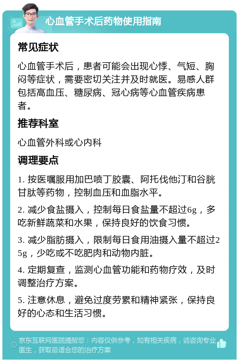 心血管手术后药物使用指南 常见症状 心血管手术后，患者可能会出现心悸、气短、胸闷等症状，需要密切关注并及时就医。易感人群包括高血压、糖尿病、冠心病等心血管疾病患者。 推荐科室 心血管外科或心内科 调理要点 1. 按医嘱服用加巴喷丁胶囊、阿托伐他汀和谷胱甘肽等药物，控制血压和血脂水平。 2. 减少食盐摄入，控制每日食盐量不超过6g，多吃新鲜蔬菜和水果，保持良好的饮食习惯。 3. 减少脂肪摄入，限制每日食用油摄入量不超过25g，少吃或不吃肥肉和动物内脏。 4. 定期复查，监测心血管功能和药物疗效，及时调整治疗方案。 5. 注意休息，避免过度劳累和精神紧张，保持良好的心态和生活习惯。