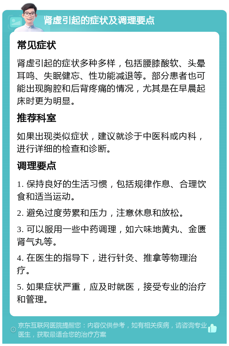 肾虚引起的症状及调理要点 常见症状 肾虚引起的症状多种多样，包括腰膝酸软、头晕耳鸣、失眠健忘、性功能减退等。部分患者也可能出现胸腔和后背疼痛的情况，尤其是在早晨起床时更为明显。 推荐科室 如果出现类似症状，建议就诊于中医科或内科，进行详细的检查和诊断。 调理要点 1. 保持良好的生活习惯，包括规律作息、合理饮食和适当运动。 2. 避免过度劳累和压力，注意休息和放松。 3. 可以服用一些中药调理，如六味地黄丸、金匮肾气丸等。 4. 在医生的指导下，进行针灸、推拿等物理治疗。 5. 如果症状严重，应及时就医，接受专业的治疗和管理。