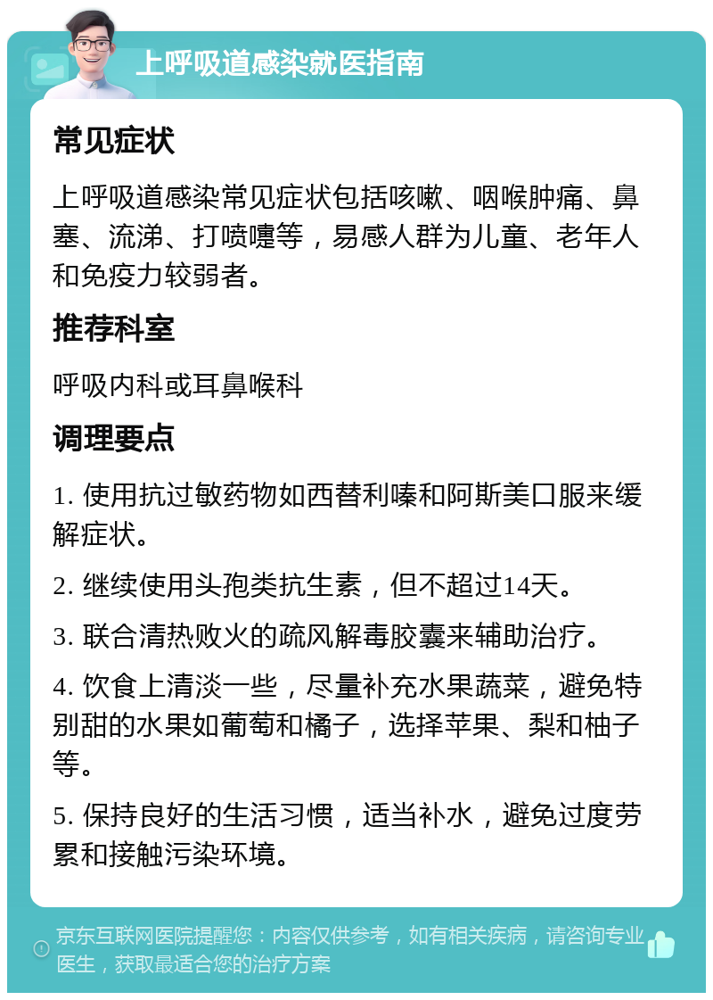 上呼吸道感染就医指南 常见症状 上呼吸道感染常见症状包括咳嗽、咽喉肿痛、鼻塞、流涕、打喷嚏等，易感人群为儿童、老年人和免疫力较弱者。 推荐科室 呼吸内科或耳鼻喉科 调理要点 1. 使用抗过敏药物如西替利嗪和阿斯美口服来缓解症状。 2. 继续使用头孢类抗生素，但不超过14天。 3. 联合清热败火的疏风解毒胶囊来辅助治疗。 4. 饮食上清淡一些，尽量补充水果蔬菜，避免特别甜的水果如葡萄和橘子，选择苹果、梨和柚子等。 5. 保持良好的生活习惯，适当补水，避免过度劳累和接触污染环境。