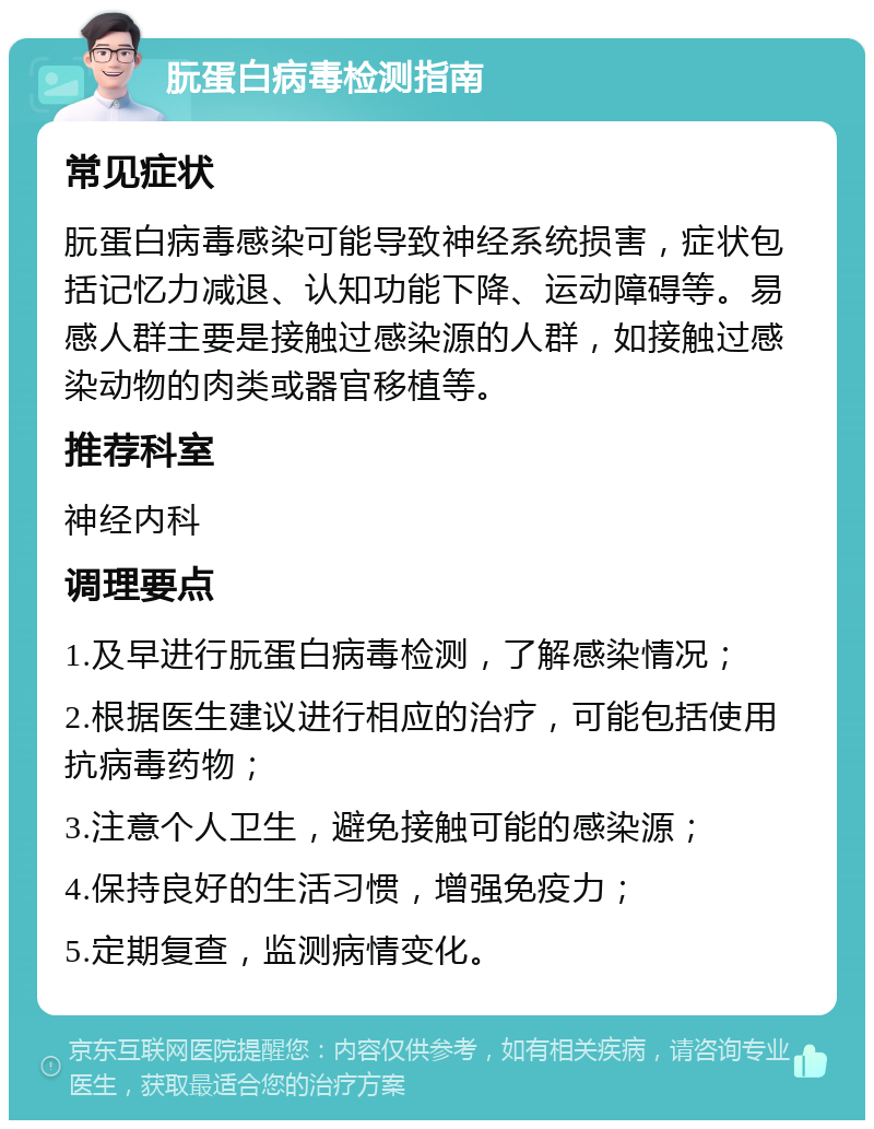 朊蛋白病毒检测指南 常见症状 朊蛋白病毒感染可能导致神经系统损害，症状包括记忆力减退、认知功能下降、运动障碍等。易感人群主要是接触过感染源的人群，如接触过感染动物的肉类或器官移植等。 推荐科室 神经内科 调理要点 1.及早进行朊蛋白病毒检测，了解感染情况； 2.根据医生建议进行相应的治疗，可能包括使用抗病毒药物； 3.注意个人卫生，避免接触可能的感染源； 4.保持良好的生活习惯，增强免疫力； 5.定期复查，监测病情变化。