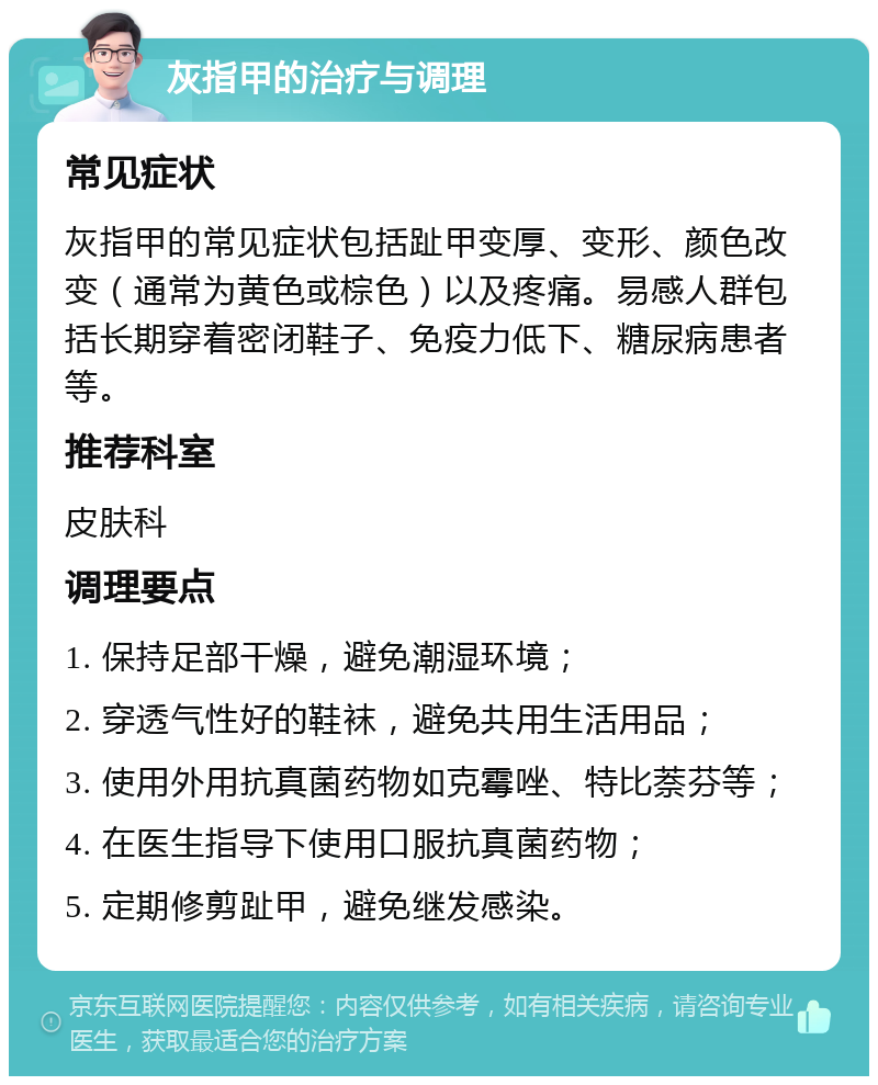 灰指甲的治疗与调理 常见症状 灰指甲的常见症状包括趾甲变厚、变形、颜色改变（通常为黄色或棕色）以及疼痛。易感人群包括长期穿着密闭鞋子、免疫力低下、糖尿病患者等。 推荐科室 皮肤科 调理要点 1. 保持足部干燥，避免潮湿环境； 2. 穿透气性好的鞋袜，避免共用生活用品； 3. 使用外用抗真菌药物如克霉唑、特比萘芬等； 4. 在医生指导下使用口服抗真菌药物； 5. 定期修剪趾甲，避免继发感染。