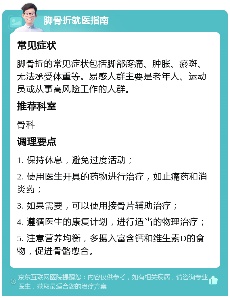 脚骨折就医指南 常见症状 脚骨折的常见症状包括脚部疼痛、肿胀、瘀斑、无法承受体重等。易感人群主要是老年人、运动员或从事高风险工作的人群。 推荐科室 骨科 调理要点 1. 保持休息，避免过度活动； 2. 使用医生开具的药物进行治疗，如止痛药和消炎药； 3. 如果需要，可以使用接骨片辅助治疗； 4. 遵循医生的康复计划，进行适当的物理治疗； 5. 注意营养均衡，多摄入富含钙和维生素D的食物，促进骨骼愈合。