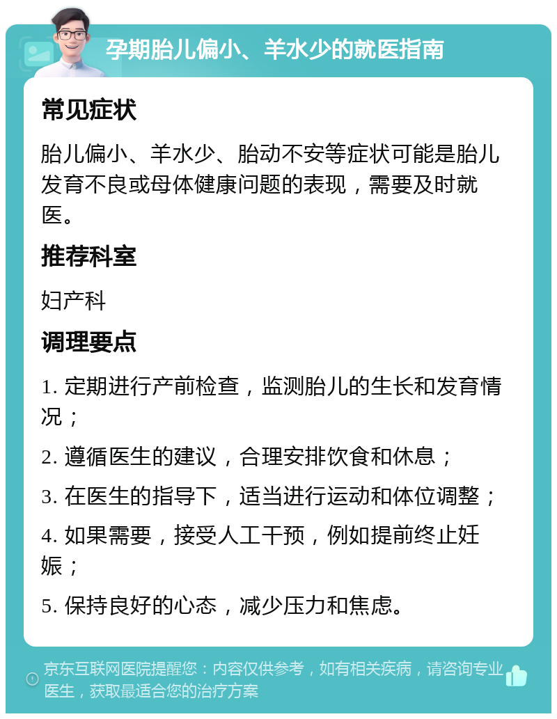 孕期胎儿偏小、羊水少的就医指南 常见症状 胎儿偏小、羊水少、胎动不安等症状可能是胎儿发育不良或母体健康问题的表现，需要及时就医。 推荐科室 妇产科 调理要点 1. 定期进行产前检查，监测胎儿的生长和发育情况； 2. 遵循医生的建议，合理安排饮食和休息； 3. 在医生的指导下，适当进行运动和体位调整； 4. 如果需要，接受人工干预，例如提前终止妊娠； 5. 保持良好的心态，减少压力和焦虑。