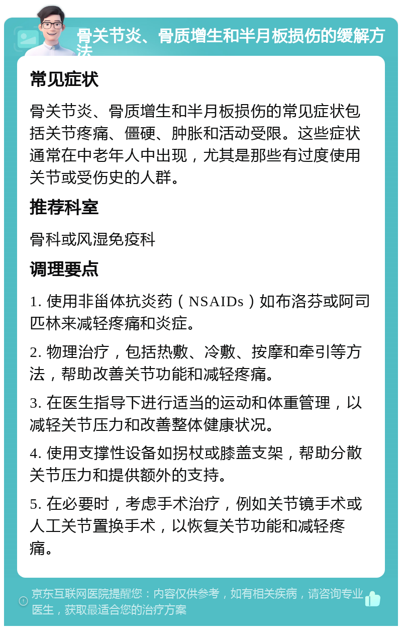 骨关节炎、骨质增生和半月板损伤的缓解方法 常见症状 骨关节炎、骨质增生和半月板损伤的常见症状包括关节疼痛、僵硬、肿胀和活动受限。这些症状通常在中老年人中出现，尤其是那些有过度使用关节或受伤史的人群。 推荐科室 骨科或风湿免疫科 调理要点 1. 使用非甾体抗炎药（NSAIDs）如布洛芬或阿司匹林来减轻疼痛和炎症。 2. 物理治疗，包括热敷、冷敷、按摩和牵引等方法，帮助改善关节功能和减轻疼痛。 3. 在医生指导下进行适当的运动和体重管理，以减轻关节压力和改善整体健康状况。 4. 使用支撑性设备如拐杖或膝盖支架，帮助分散关节压力和提供额外的支持。 5. 在必要时，考虑手术治疗，例如关节镜手术或人工关节置换手术，以恢复关节功能和减轻疼痛。