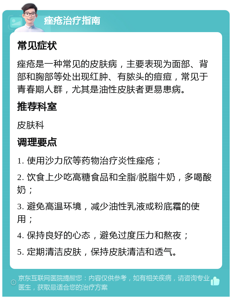 痤疮治疗指南 常见症状 痤疮是一种常见的皮肤病，主要表现为面部、背部和胸部等处出现红肿、有脓头的痘痘，常见于青春期人群，尤其是油性皮肤者更易患病。 推荐科室 皮肤科 调理要点 1. 使用沙力欣等药物治疗炎性痤疮； 2. 饮食上少吃高糖食品和全脂/脱脂牛奶，多喝酸奶； 3. 避免高温环境，减少油性乳液或粉底霜的使用； 4. 保持良好的心态，避免过度压力和熬夜； 5. 定期清洁皮肤，保持皮肤清洁和透气。