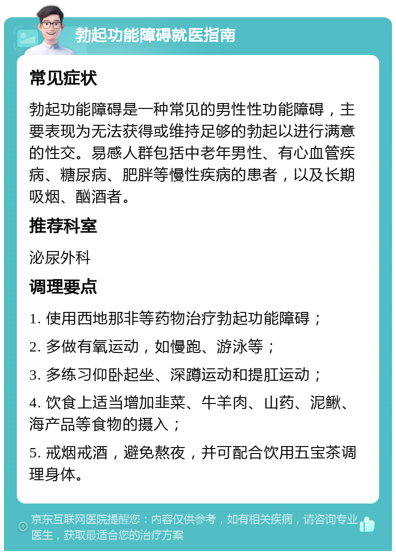 勃起功能障碍就医指南 常见症状 勃起功能障碍是一种常见的男性性功能障碍，主要表现为无法获得或维持足够的勃起以进行满意的性交。易感人群包括中老年男性、有心血管疾病、糖尿病、肥胖等慢性疾病的患者，以及长期吸烟、酗酒者。 推荐科室 泌尿外科 调理要点 1. 使用西地那非等药物治疗勃起功能障碍； 2. 多做有氧运动，如慢跑、游泳等； 3. 多练习仰卧起坐、深蹲运动和提肛运动； 4. 饮食上适当增加韭菜、牛羊肉、山药、泥鳅、海产品等食物的摄入； 5. 戒烟戒酒，避免熬夜，并可配合饮用五宝茶调理身体。