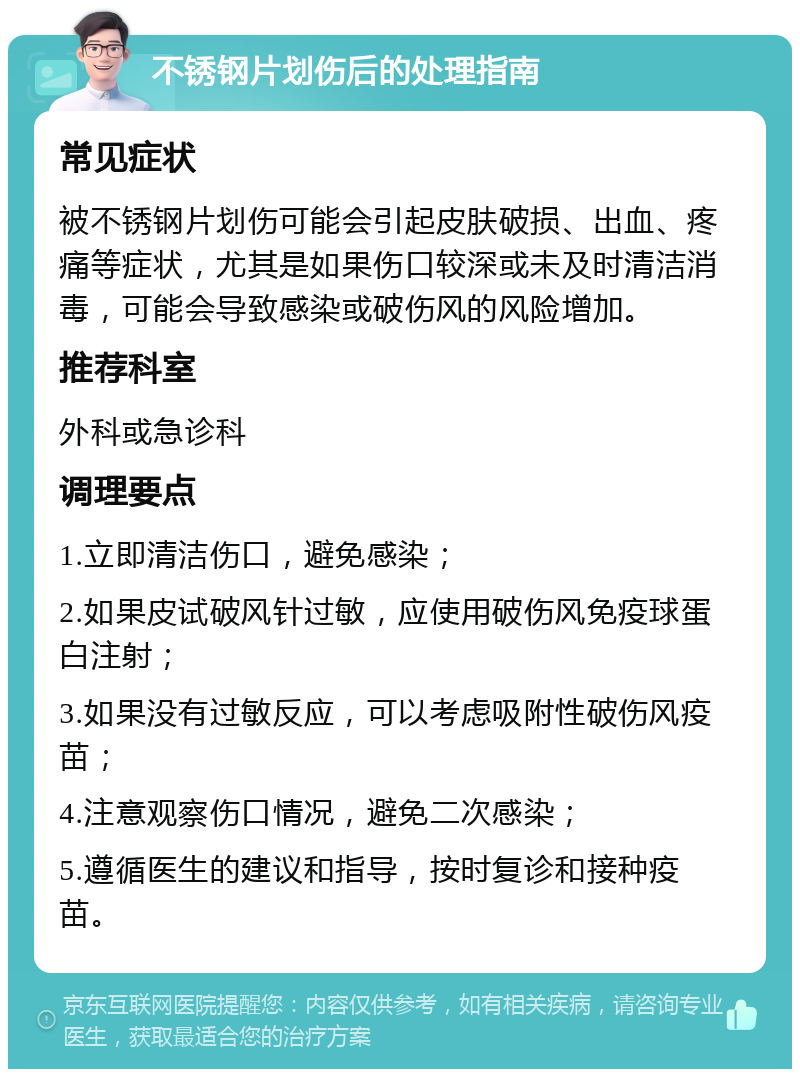 不锈钢片划伤后的处理指南 常见症状 被不锈钢片划伤可能会引起皮肤破损、出血、疼痛等症状，尤其是如果伤口较深或未及时清洁消毒，可能会导致感染或破伤风的风险增加。 推荐科室 外科或急诊科 调理要点 1.立即清洁伤口，避免感染； 2.如果皮试破风针过敏，应使用破伤风免疫球蛋白注射； 3.如果没有过敏反应，可以考虑吸附性破伤风疫苗； 4.注意观察伤口情况，避免二次感染； 5.遵循医生的建议和指导，按时复诊和接种疫苗。