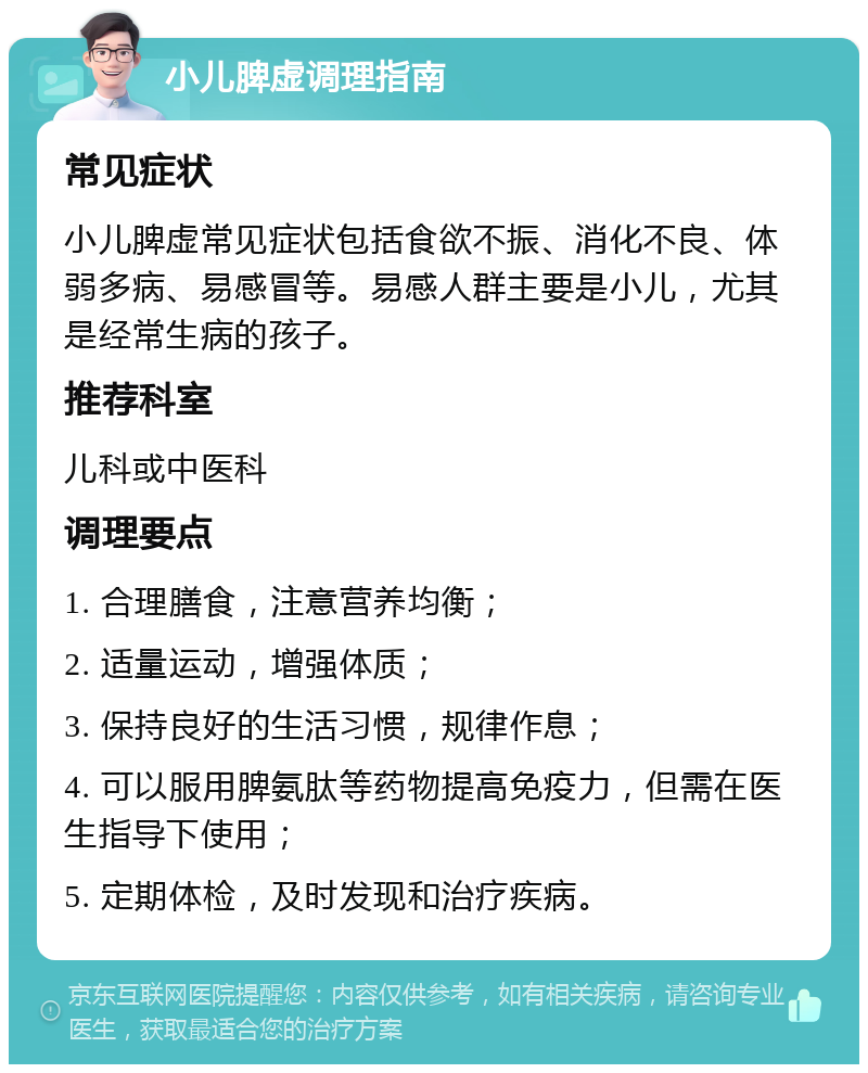 小儿脾虚调理指南 常见症状 小儿脾虚常见症状包括食欲不振、消化不良、体弱多病、易感冒等。易感人群主要是小儿，尤其是经常生病的孩子。 推荐科室 儿科或中医科 调理要点 1. 合理膳食，注意营养均衡； 2. 适量运动，增强体质； 3. 保持良好的生活习惯，规律作息； 4. 可以服用脾氨肽等药物提高免疫力，但需在医生指导下使用； 5. 定期体检，及时发现和治疗疾病。