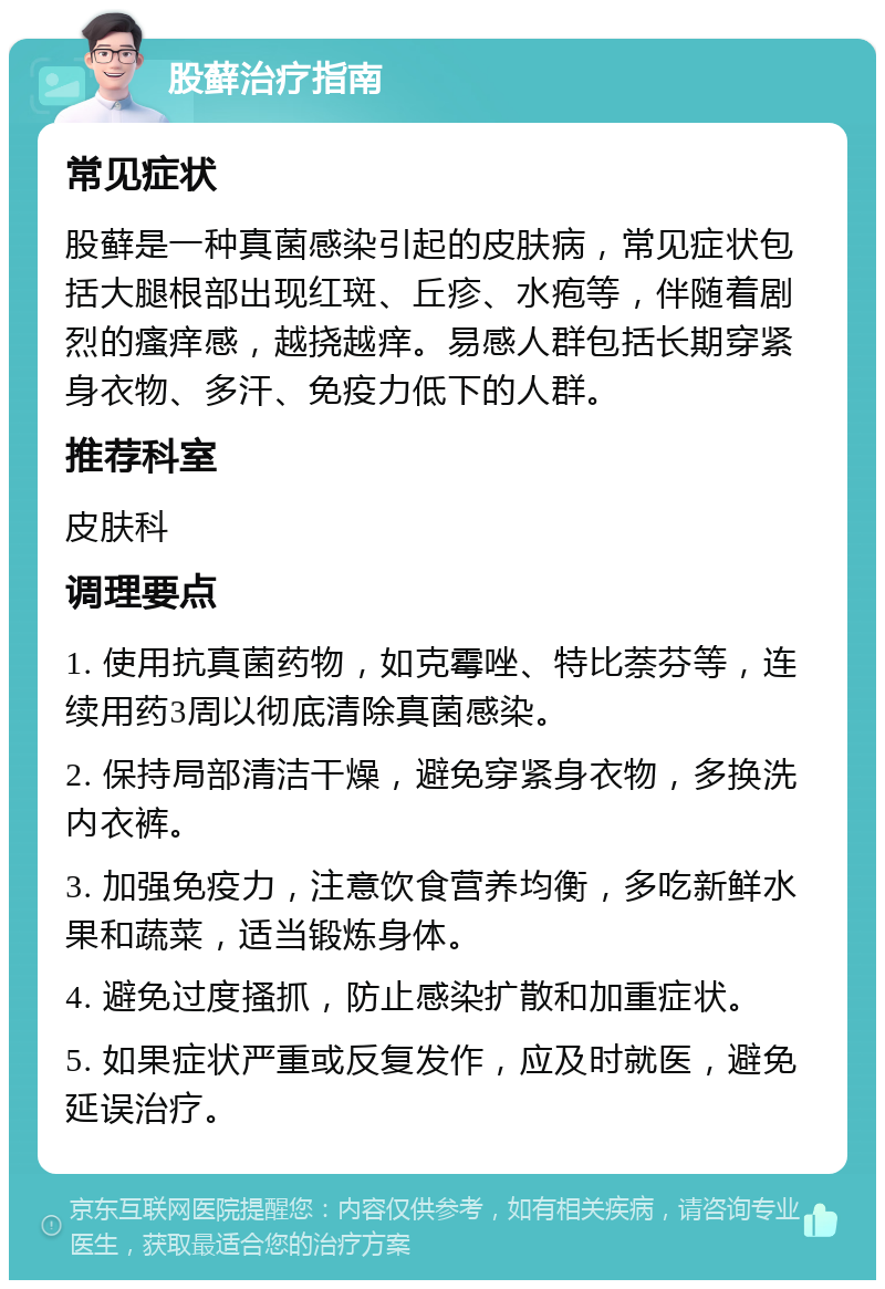 股藓治疗指南 常见症状 股藓是一种真菌感染引起的皮肤病，常见症状包括大腿根部出现红斑、丘疹、水疱等，伴随着剧烈的瘙痒感，越挠越痒。易感人群包括长期穿紧身衣物、多汗、免疫力低下的人群。 推荐科室 皮肤科 调理要点 1. 使用抗真菌药物，如克霉唑、特比萘芬等，连续用药3周以彻底清除真菌感染。 2. 保持局部清洁干燥，避免穿紧身衣物，多换洗内衣裤。 3. 加强免疫力，注意饮食营养均衡，多吃新鲜水果和蔬菜，适当锻炼身体。 4. 避免过度搔抓，防止感染扩散和加重症状。 5. 如果症状严重或反复发作，应及时就医，避免延误治疗。