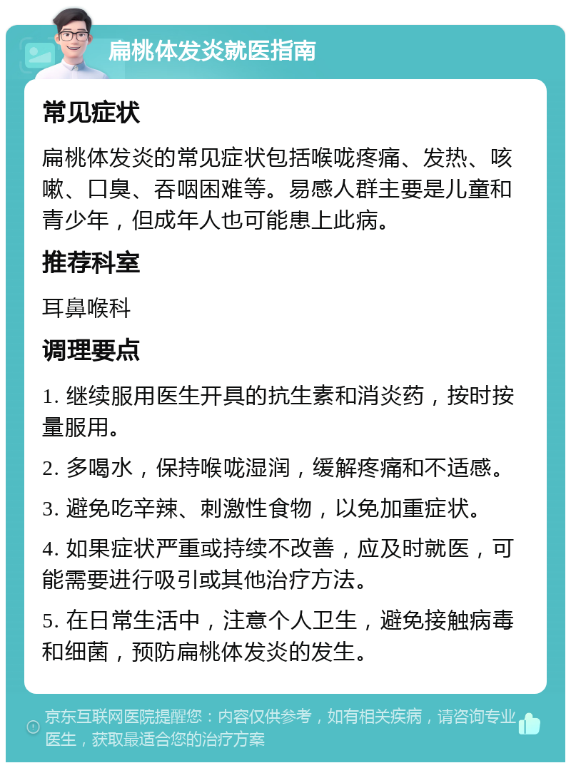 扁桃体发炎就医指南 常见症状 扁桃体发炎的常见症状包括喉咙疼痛、发热、咳嗽、口臭、吞咽困难等。易感人群主要是儿童和青少年，但成年人也可能患上此病。 推荐科室 耳鼻喉科 调理要点 1. 继续服用医生开具的抗生素和消炎药，按时按量服用。 2. 多喝水，保持喉咙湿润，缓解疼痛和不适感。 3. 避免吃辛辣、刺激性食物，以免加重症状。 4. 如果症状严重或持续不改善，应及时就医，可能需要进行吸引或其他治疗方法。 5. 在日常生活中，注意个人卫生，避免接触病毒和细菌，预防扁桃体发炎的发生。