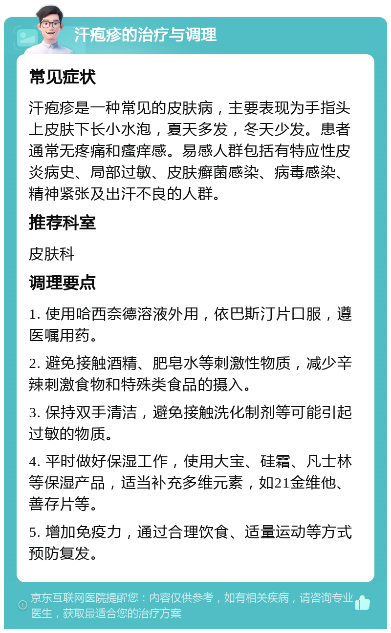 汗疱疹的治疗与调理 常见症状 汗疱疹是一种常见的皮肤病，主要表现为手指头上皮肤下长小水泡，夏天多发，冬天少发。患者通常无疼痛和瘙痒感。易感人群包括有特应性皮炎病史、局部过敏、皮肤癣菌感染、病毒感染、精神紧张及出汗不良的人群。 推荐科室 皮肤科 调理要点 1. 使用哈西奈德溶液外用，依巴斯汀片口服，遵医嘱用药。 2. 避免接触酒精、肥皂水等刺激性物质，减少辛辣刺激食物和特殊类食品的摄入。 3. 保持双手清洁，避免接触洗化制剂等可能引起过敏的物质。 4. 平时做好保湿工作，使用大宝、硅霜、凡士林等保湿产品，适当补充多维元素，如21金维他、善存片等。 5. 增加免疫力，通过合理饮食、适量运动等方式预防复发。