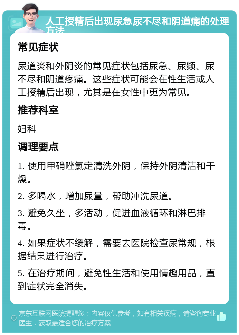 人工授精后出现尿急尿不尽和阴道痛的处理方法 常见症状 尿道炎和外阴炎的常见症状包括尿急、尿频、尿不尽和阴道疼痛。这些症状可能会在性生活或人工授精后出现，尤其是在女性中更为常见。 推荐科室 妇科 调理要点 1. 使用甲硝唑氯定清洗外阴，保持外阴清洁和干燥。 2. 多喝水，增加尿量，帮助冲洗尿道。 3. 避免久坐，多活动，促进血液循环和淋巴排毒。 4. 如果症状不缓解，需要去医院检查尿常规，根据结果进行治疗。 5. 在治疗期间，避免性生活和使用情趣用品，直到症状完全消失。