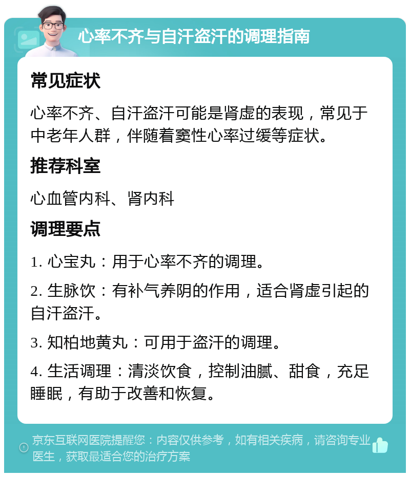 心率不齐与自汗盗汗的调理指南 常见症状 心率不齐、自汗盗汗可能是肾虚的表现，常见于中老年人群，伴随着窦性心率过缓等症状。 推荐科室 心血管内科、肾内科 调理要点 1. 心宝丸：用于心率不齐的调理。 2. 生脉饮：有补气养阴的作用，适合肾虚引起的自汗盗汗。 3. 知柏地黄丸：可用于盗汗的调理。 4. 生活调理：清淡饮食，控制油腻、甜食，充足睡眠，有助于改善和恢复。