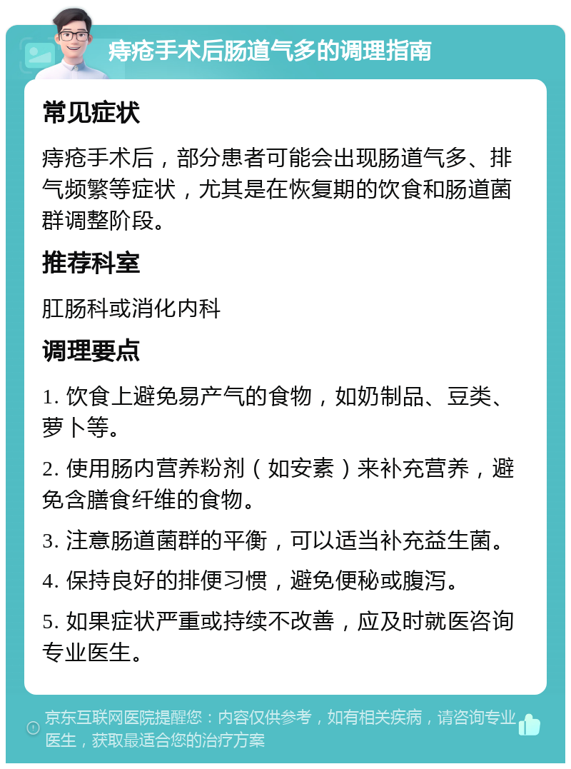 痔疮手术后肠道气多的调理指南 常见症状 痔疮手术后，部分患者可能会出现肠道气多、排气频繁等症状，尤其是在恢复期的饮食和肠道菌群调整阶段。 推荐科室 肛肠科或消化内科 调理要点 1. 饮食上避免易产气的食物，如奶制品、豆类、萝卜等。 2. 使用肠内营养粉剂（如安素）来补充营养，避免含膳食纤维的食物。 3. 注意肠道菌群的平衡，可以适当补充益生菌。 4. 保持良好的排便习惯，避免便秘或腹泻。 5. 如果症状严重或持续不改善，应及时就医咨询专业医生。