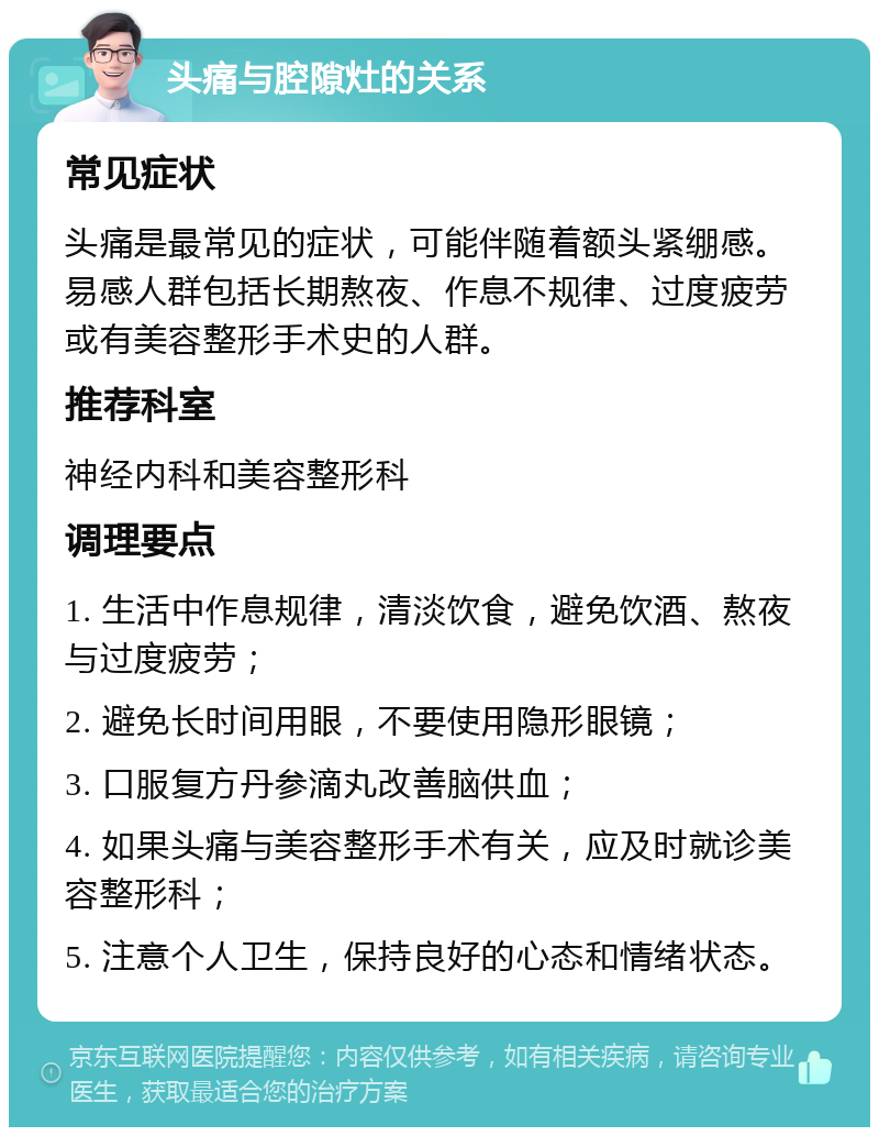 头痛与腔隙灶的关系 常见症状 头痛是最常见的症状，可能伴随着额头紧绷感。易感人群包括长期熬夜、作息不规律、过度疲劳或有美容整形手术史的人群。 推荐科室 神经内科和美容整形科 调理要点 1. 生活中作息规律，清淡饮食，避免饮酒、熬夜与过度疲劳； 2. 避免长时间用眼，不要使用隐形眼镜； 3. 口服复方丹参滴丸改善脑供血； 4. 如果头痛与美容整形手术有关，应及时就诊美容整形科； 5. 注意个人卫生，保持良好的心态和情绪状态。