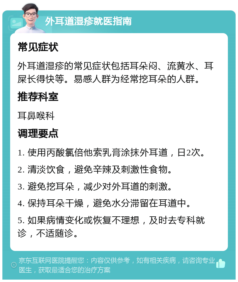 外耳道湿疹就医指南 常见症状 外耳道湿疹的常见症状包括耳朵闷、流黄水、耳屎长得快等。易感人群为经常挖耳朵的人群。 推荐科室 耳鼻喉科 调理要点 1. 使用丙酸氯倍他索乳膏涂抹外耳道，日2次。 2. 清淡饮食，避免辛辣及刺激性食物。 3. 避免挖耳朵，减少对外耳道的刺激。 4. 保持耳朵干燥，避免水分滞留在耳道中。 5. 如果病情变化或恢复不理想，及时去专科就诊，不适随诊。