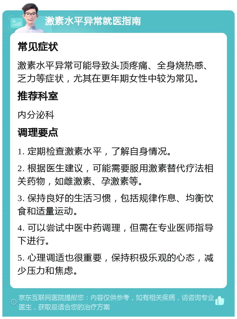 激素水平异常就医指南 常见症状 激素水平异常可能导致头顶疼痛、全身烧热感、乏力等症状，尤其在更年期女性中较为常见。 推荐科室 内分泌科 调理要点 1. 定期检查激素水平，了解自身情况。 2. 根据医生建议，可能需要服用激素替代疗法相关药物，如雌激素、孕激素等。 3. 保持良好的生活习惯，包括规律作息、均衡饮食和适量运动。 4. 可以尝试中医中药调理，但需在专业医师指导下进行。 5. 心理调适也很重要，保持积极乐观的心态，减少压力和焦虑。