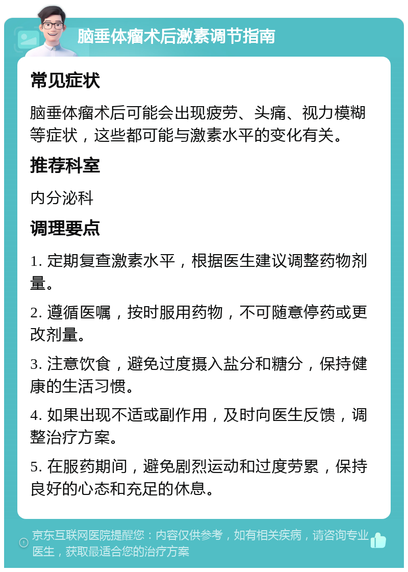 脑垂体瘤术后激素调节指南 常见症状 脑垂体瘤术后可能会出现疲劳、头痛、视力模糊等症状，这些都可能与激素水平的变化有关。 推荐科室 内分泌科 调理要点 1. 定期复查激素水平，根据医生建议调整药物剂量。 2. 遵循医嘱，按时服用药物，不可随意停药或更改剂量。 3. 注意饮食，避免过度摄入盐分和糖分，保持健康的生活习惯。 4. 如果出现不适或副作用，及时向医生反馈，调整治疗方案。 5. 在服药期间，避免剧烈运动和过度劳累，保持良好的心态和充足的休息。