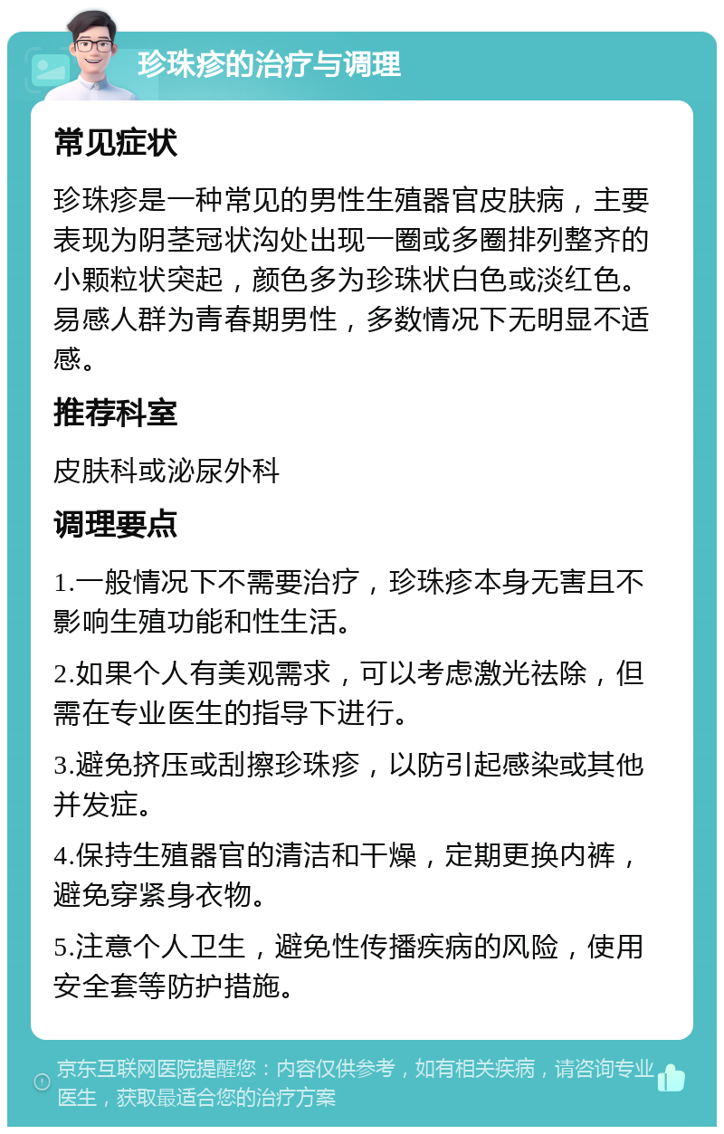 珍珠疹的治疗与调理 常见症状 珍珠疹是一种常见的男性生殖器官皮肤病，主要表现为阴茎冠状沟处出现一圈或多圈排列整齐的小颗粒状突起，颜色多为珍珠状白色或淡红色。易感人群为青春期男性，多数情况下无明显不适感。 推荐科室 皮肤科或泌尿外科 调理要点 1.一般情况下不需要治疗，珍珠疹本身无害且不影响生殖功能和性生活。 2.如果个人有美观需求，可以考虑激光祛除，但需在专业医生的指导下进行。 3.避免挤压或刮擦珍珠疹，以防引起感染或其他并发症。 4.保持生殖器官的清洁和干燥，定期更换内裤，避免穿紧身衣物。 5.注意个人卫生，避免性传播疾病的风险，使用安全套等防护措施。