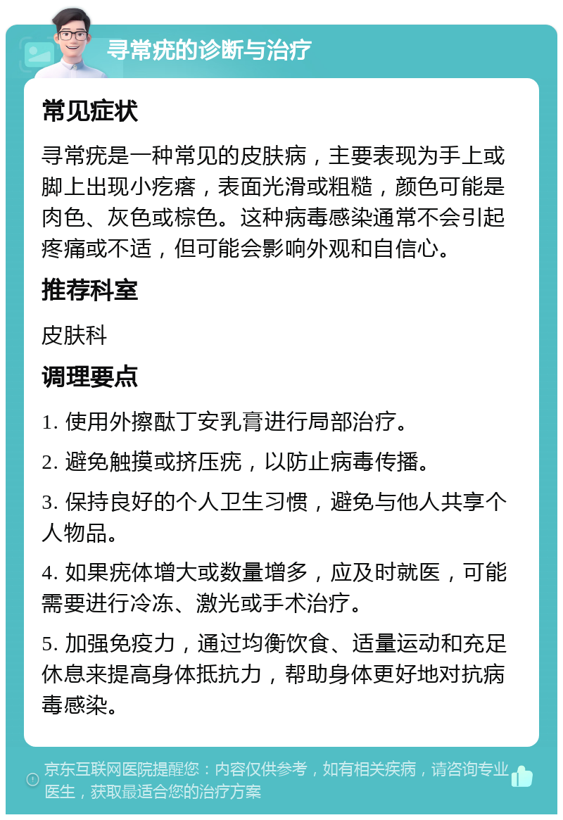 寻常疣的诊断与治疗 常见症状 寻常疣是一种常见的皮肤病，主要表现为手上或脚上出现小疙瘩，表面光滑或粗糙，颜色可能是肉色、灰色或棕色。这种病毒感染通常不会引起疼痛或不适，但可能会影响外观和自信心。 推荐科室 皮肤科 调理要点 1. 使用外擦酞丁安乳膏进行局部治疗。 2. 避免触摸或挤压疣，以防止病毒传播。 3. 保持良好的个人卫生习惯，避免与他人共享个人物品。 4. 如果疣体增大或数量增多，应及时就医，可能需要进行冷冻、激光或手术治疗。 5. 加强免疫力，通过均衡饮食、适量运动和充足休息来提高身体抵抗力，帮助身体更好地对抗病毒感染。