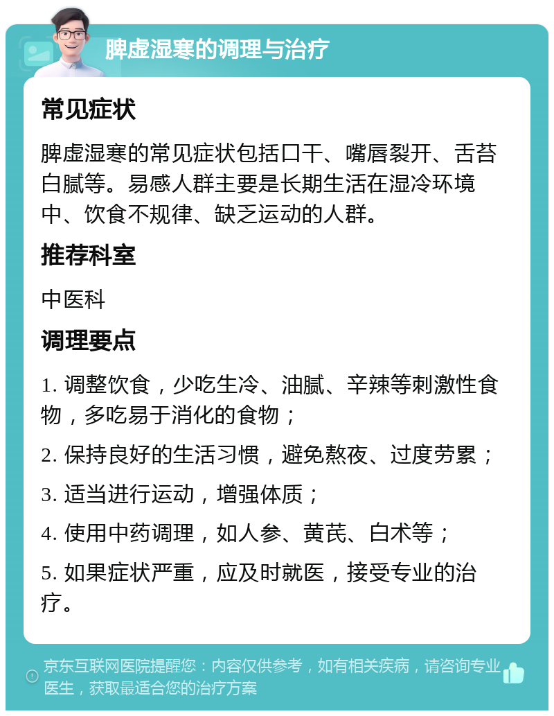 脾虚湿寒的调理与治疗 常见症状 脾虚湿寒的常见症状包括口干、嘴唇裂开、舌苔白腻等。易感人群主要是长期生活在湿冷环境中、饮食不规律、缺乏运动的人群。 推荐科室 中医科 调理要点 1. 调整饮食，少吃生冷、油腻、辛辣等刺激性食物，多吃易于消化的食物； 2. 保持良好的生活习惯，避免熬夜、过度劳累； 3. 适当进行运动，增强体质； 4. 使用中药调理，如人参、黄芪、白术等； 5. 如果症状严重，应及时就医，接受专业的治疗。