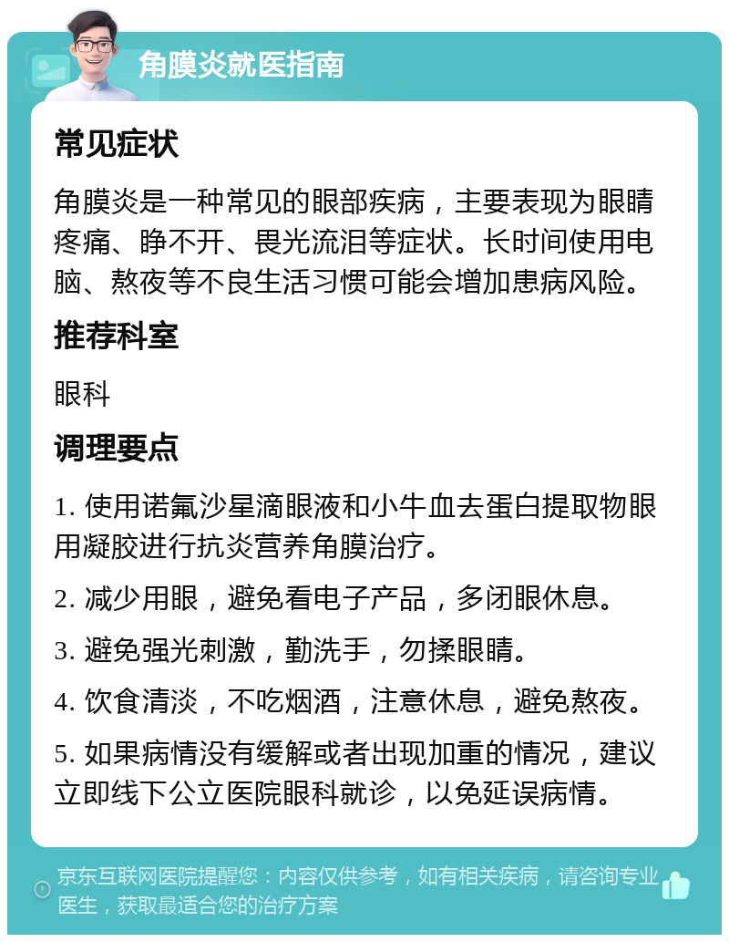 角膜炎就医指南 常见症状 角膜炎是一种常见的眼部疾病，主要表现为眼睛疼痛、睁不开、畏光流泪等症状。长时间使用电脑、熬夜等不良生活习惯可能会增加患病风险。 推荐科室 眼科 调理要点 1. 使用诺氟沙星滴眼液和小牛血去蛋白提取物眼用凝胶进行抗炎营养角膜治疗。 2. 减少用眼，避免看电子产品，多闭眼休息。 3. 避免强光刺激，勤洗手，勿揉眼睛。 4. 饮食清淡，不吃烟酒，注意休息，避免熬夜。 5. 如果病情没有缓解或者出现加重的情况，建议立即线下公立医院眼科就诊，以免延误病情。