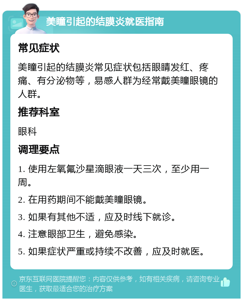 美瞳引起的结膜炎就医指南 常见症状 美瞳引起的结膜炎常见症状包括眼睛发红、疼痛、有分泌物等，易感人群为经常戴美瞳眼镜的人群。 推荐科室 眼科 调理要点 1. 使用左氧氟沙星滴眼液一天三次，至少用一周。 2. 在用药期间不能戴美瞳眼镜。 3. 如果有其他不适，应及时线下就诊。 4. 注意眼部卫生，避免感染。 5. 如果症状严重或持续不改善，应及时就医。