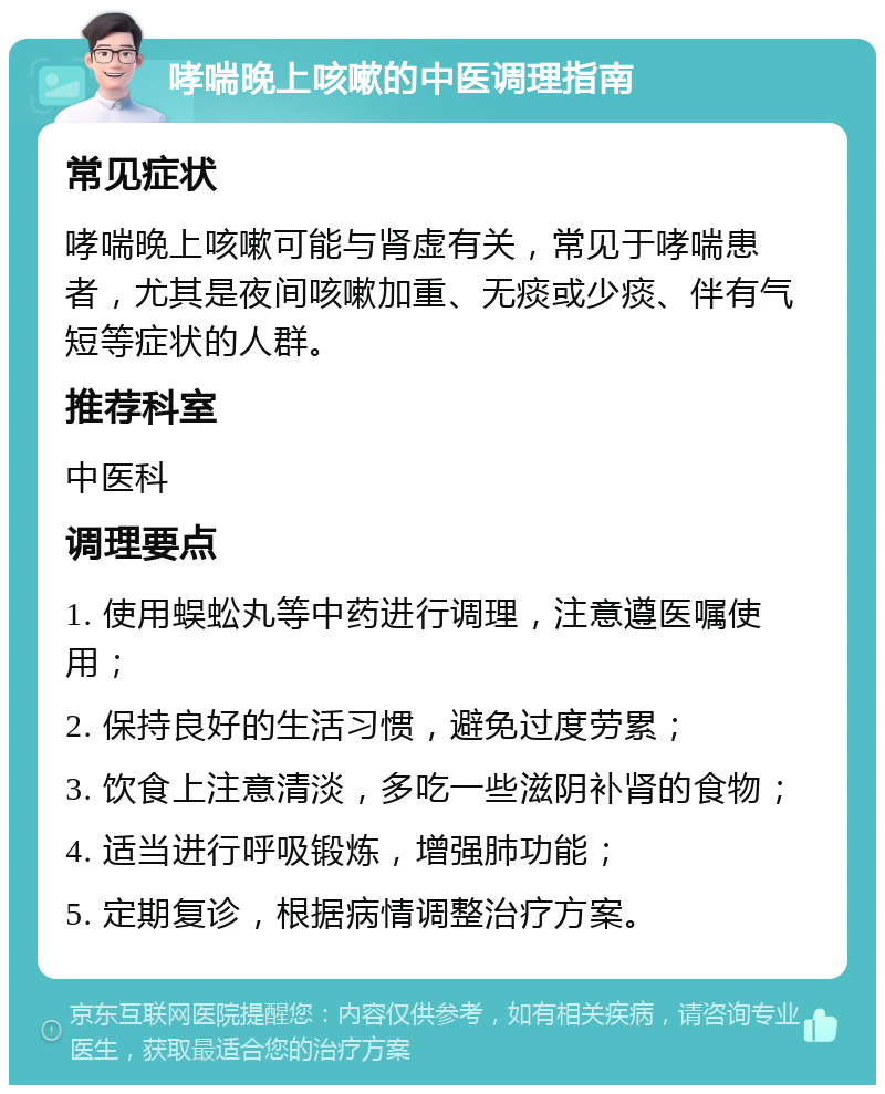 哮喘晚上咳嗽的中医调理指南 常见症状 哮喘晚上咳嗽可能与肾虚有关，常见于哮喘患者，尤其是夜间咳嗽加重、无痰或少痰、伴有气短等症状的人群。 推荐科室 中医科 调理要点 1. 使用蜈蚣丸等中药进行调理，注意遵医嘱使用； 2. 保持良好的生活习惯，避免过度劳累； 3. 饮食上注意清淡，多吃一些滋阴补肾的食物； 4. 适当进行呼吸锻炼，增强肺功能； 5. 定期复诊，根据病情调整治疗方案。