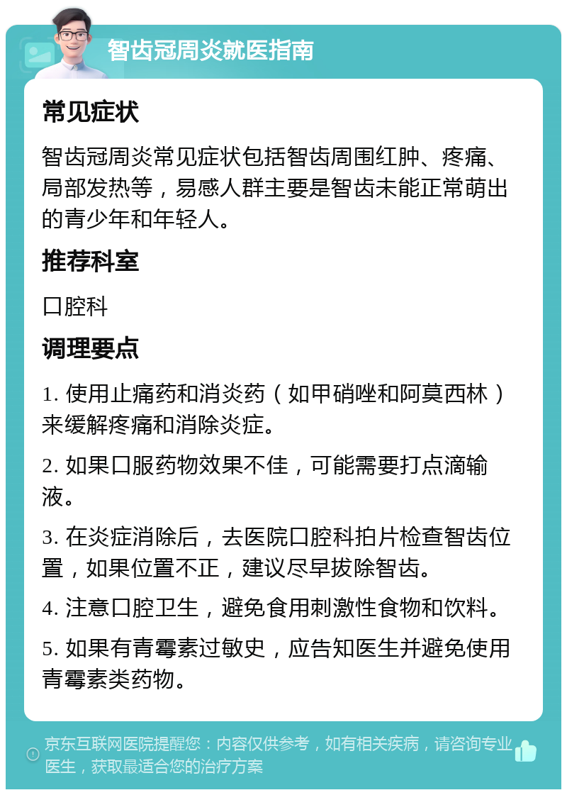 智齿冠周炎就医指南 常见症状 智齿冠周炎常见症状包括智齿周围红肿、疼痛、局部发热等，易感人群主要是智齿未能正常萌出的青少年和年轻人。 推荐科室 口腔科 调理要点 1. 使用止痛药和消炎药（如甲硝唑和阿莫西林）来缓解疼痛和消除炎症。 2. 如果口服药物效果不佳，可能需要打点滴输液。 3. 在炎症消除后，去医院口腔科拍片检查智齿位置，如果位置不正，建议尽早拔除智齿。 4. 注意口腔卫生，避免食用刺激性食物和饮料。 5. 如果有青霉素过敏史，应告知医生并避免使用青霉素类药物。