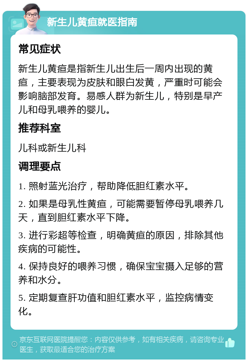 新生儿黄疸就医指南 常见症状 新生儿黄疸是指新生儿出生后一周内出现的黄疸，主要表现为皮肤和眼白发黄，严重时可能会影响脑部发育。易感人群为新生儿，特别是早产儿和母乳喂养的婴儿。 推荐科室 儿科或新生儿科 调理要点 1. 照射蓝光治疗，帮助降低胆红素水平。 2. 如果是母乳性黄疸，可能需要暂停母乳喂养几天，直到胆红素水平下降。 3. 进行彩超等检查，明确黄疸的原因，排除其他疾病的可能性。 4. 保持良好的喂养习惯，确保宝宝摄入足够的营养和水分。 5. 定期复查肝功值和胆红素水平，监控病情变化。