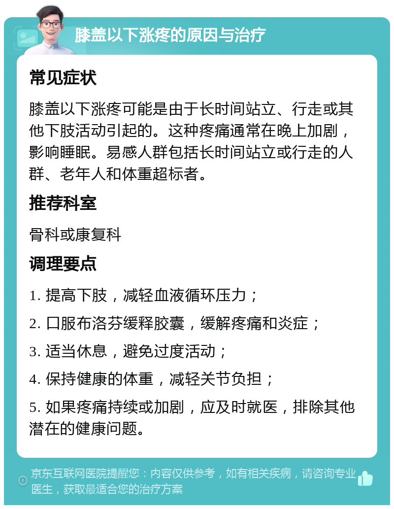 膝盖以下涨疼的原因与治疗 常见症状 膝盖以下涨疼可能是由于长时间站立、行走或其他下肢活动引起的。这种疼痛通常在晚上加剧，影响睡眠。易感人群包括长时间站立或行走的人群、老年人和体重超标者。 推荐科室 骨科或康复科 调理要点 1. 提高下肢，减轻血液循环压力； 2. 口服布洛芬缓释胶囊，缓解疼痛和炎症； 3. 适当休息，避免过度活动； 4. 保持健康的体重，减轻关节负担； 5. 如果疼痛持续或加剧，应及时就医，排除其他潜在的健康问题。